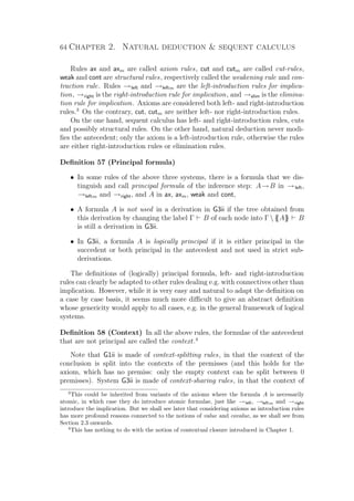 64 Chapter 2. Natural deduction  sequent calculus
Rules ax and axm are called axiom rules, cut and cutm are called cut-rules,
weak and cont are structural rules, respectively called the weakening rule and con-
traction rule. Rules →left and →leftm are the left-introduction rules for implica-
tion, →right is the right-introduction rule for implication, and →elim is the elimina-
tion rule for implication. Axioms are considered both left- and right-introduction
rules.3
On the contrary, cut, cutm are neither left- nor right-introduction rules.
On the one hand, sequent calculus has left- and right-introduction rules, cuts
and possibly structural rules. On the other hand, natural deduction never modi-
ﬁes the antecedent; only the axiom is a left-introduction rule, otherwise the rules
are either right-introduction rules or elimination rules.
Deﬁnition 57 (Principal formula)
• In some rules of the above three systems, there is a formula that we dis-
tinguish and call principal formula of the inference step: A→B in →left,
→leftm and →right, and A in ax, axm, weak and cont,
• A formula A is not used in a derivation in G3ii if the tree obtained from
this derivation by changing the label Γ B of each node into Γ{{A}} B
is still a derivation in G3ii.
• In G3ii, a formula A is logically principal if it is either principal in the
succedent or both principal in the antecedent and not used in strict sub-
derivations.
The deﬁnitions of (logically) principal formula, left- and right-introduction
rules can clearly be adapted to other rules dealing e.g. with connectives other than
implication. However, while it is very easy and natural to adapt the deﬁnition on
a case by case basis, it seems much more diﬃcult to give an abstract deﬁnition
whose genericity would apply to all cases, e.g. in the general framework of logical
systems.
Deﬁnition 58 (Context) In all the above rules, the formulae of the antecedent
that are not principal are called the context.4
Note that G1ii is made of context-splitting rules, in that the context of the
conclusion is split into the contexts of the premisses (and this holds for the
axiom, which has no premiss: only the empty context can be split between 0
premisses). System G3ii is made of context-sharing rules, in that the context of
3
This could be inherited from variants of the axioms where the formula A is necessarily
atomic, in which case they do introduce atomic formulae, just like →left, →leftm and →right
introduce the implication. But we shall see later that considering axioms as introduction rules
has more profound reasons connected to the notions of value and covalue, as we shall see from
Section 2.3 onwards.
4
This has nothing to do with the notion of contextual closure introduced in Chapter 1.
 