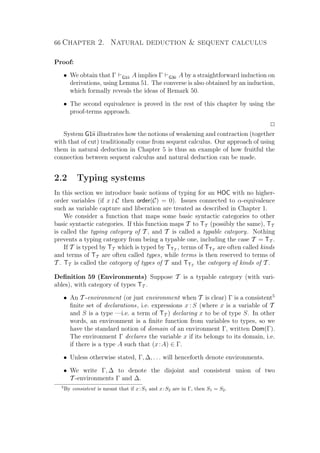 66 Chapter 2. Natural deduction  sequent calculus
Proof:
• We obtain that Γ G1ii A implies Γ G3ii A by a straightforward induction on
derivations, using Lemma 51. The converse is also obtained by an induction,
which formally reveals the ideas of Remark 50.
• The second equivalence is proved in the rest of this chapter by using the
proof-terms approach.
P
System G1ii illustrates how the notions of weakening and contraction (together
with that of cut) traditionally come from sequent calculus. Our approach of using
them in natural deduction in Chapter 5 is thus an example of how fruitful the
connection between sequent calculus and natural deduction can be made.
2.2 Typing systems
In this section we introduce basic notions of typing for an HOC with no higher-
order variables (if x C then order(C) = 0). Issues connected to α-equivalence
such as variable capture and liberation are treated as described in Chapter 1.
We consider a function that maps some basic syntactic categories to other
basic syntactic categories. If this function maps T to TT (possibly the same), TT
is called the typing category of T , and T is called a typable category. Nothing
prevents a typing category from being a typable one, including the case T = TT .
If T is typed by TT which is typed by TTT
, terms of TTT
are often called kinds
and terms of TT are often called types, while terms is then reserved to terms of
T . TT is called the category of types of T and TTT
the category of kinds of T .
Deﬁnition 59 (Environments) Suppose T is a typable category (with vari-
ables), with category of types TT .
• An T -environment (or just environment when T is clear) Γ is a consistent5
ﬁnite set of declarations, i.e. expressions x : S (where x is a variable of T
and S is a type —i.e. a term of TT ) declaring x to be of type S. In other
words, an environment is a ﬁnite function from variables to types, so we
have the standard notion of domain of an environment Γ, written Dom(Γ).
The environment Γ declares the variable x if its belongs to its domain, i.e.
if there is a type A such that (x:A) ∈ Γ.
• Unless otherwise stated, Γ, ∆, . . . will henceforth denote environments.
• We write Γ, ∆ to denote the disjoint and consistent union of two
T -environments Γ and ∆.
5
By consistent is meant that if x:S1 and x:S2 are in Γ, then S1 = S2.
 