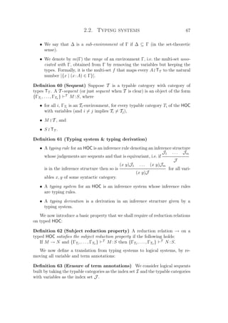 2.2. Typing systems 67
• We say that ∆ is a sub-environment of Γ if ∆ ⊆ Γ (in the set-theoretic
sense).
• We denote by m(Γ) the range of an environment Γ, i.e. the multi-set asso-
ciated with Γ, obtained from Γ by removing the variables but keeping the
types. Formally, it is the multi-set f that maps every A TT to the natural
number |{x | (x:A) ∈ Γ}|.
Deﬁnition 60 (Sequent) Suppose T is a typable category with category of
types TT . A T -sequent (or just sequent when T is clear) is an object of the form
{ΓT1 , . . . , ΓTn } T
M :S, where
• for all i, ΓTi
is an Ti-environment, for every typable category Ti of the HOC
with variables (and i = j implies Ti = Tj),
• M T , and
• S TT .
Deﬁnition 61 (Typing system  typing derivation)
• A typing rule for an HOC is an inference rule denoting an inference structure
whose judgements are sequents and that is equivariant, i.e. if
J1 . . . Jm
J
is in the inference structure then so is
(x y)J1 . . . (x y)Jm
(x y)J
for all vari-
ables x, y of some syntactic category.
• A typing system for an HOC is an inference system whose inference rules
are typing rules.
• A typing derivation is a derivation in an inference structure given by a
typing system.
We now introduce a basic property that we shall require of reduction relations
on typed HOC:
Deﬁnition 62 (Subject reduction property) A reduction relation → on a
typed HOC satisﬁes the subject reduction property if the following holds:
If M → N and {ΓT1 , . . . , ΓTn } T
M :S then {ΓT1 , . . . , ΓTn } T
N :S.
We now deﬁne a translation from typing systems to logical systems, by re-
moving all variable and term annotations:
Deﬁnition 63 (Erasure of term annotations) We consider logical sequents
built by taking the typable categories as the index set I and the typable categories
with variables as the index set J .
 