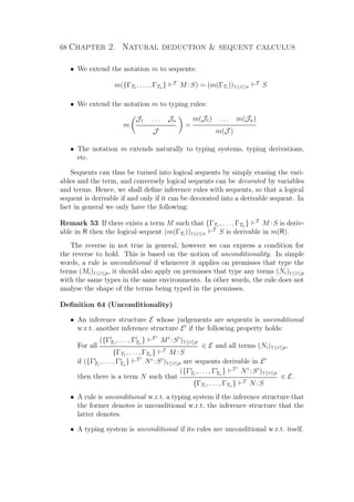 68 Chapter 2. Natural deduction  sequent calculus
• We extend the notation m to sequents:
m({ΓT1 , . . . , ΓTn } T
M :S) = (m(ΓTi
))1≤i≤n
T
S
• We extend the notation m to typing rules:
m
J1 . . . Jn
J
=
m(J1) . . . m(Jn)
m(J )
• The notation m extends naturally to typing systems, typing derivations,
etc.
Sequents can thus be turned into logical sequents by simply erasing the vari-
ables and the term, and conversely logical sequents can be decorated by variables
and terms. Hence, we shall deﬁne inference rules with sequents, so that a logical
sequent is derivable if and only if it can be decorated into a derivable sequent. In
fact in general we only have the following:
Remark 53 If there exists a term M such that {ΓT1 , . . . , ΓTn } T
M :S is deriv-
able in R then the logical sequent (m(ΓTi
))1≤i≤n
T
S is derivable in m(R).
The reverse in not true in general, however we can express a condition for
the reverse to hold. This is based on the notion of unconditionality. In simple
words, a rule is unconditional if whenever it applies on premisses that type the
terms (Mi)1≤i≤p, it should also apply on premisses that type any terms (Ni)1≤i≤p
with the same types in the same environments. In other words, the rule does not
analyse the shape of the terms being typed in the premisses.
Deﬁnition 64 (Unconditionality)
• An inference structure E whose judgements are sequents is unconditional
w.r.t. another inference structure E if the following property holds:
For all
({Γi
T1
, . . . , Γi
Tn
} T i
Mi
:Si
)1≤i≤p
{ΓT1 , . . . , ΓTn } T
M :S
∈ E and all terms (Ni)1≤i≤p,
if ({Γi
T1
, . . . , Γi
Tn
} T i
Ni
:Si
)1≤i≤p are sequents derivable in E
then there is a term N such that
({Γi
T1
, . . . , Γi
Tn
} T i
Ni
:Si
)1≤i≤p
{ΓT1 , . . . , ΓTn } T
N :S
∈ E.
• A rule is unconditional w.r.t. a typing system if the inference structure that
the former denotes is unconditional w.r.t. the inference structure that the
latter denotes.
• A typing system is unconditional if its rules are unconditional w.r.t. itself.
 
