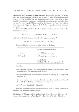 70 Chapter 2. Natural deduction  sequent calculus
Deﬁnition 66 (Canonical typing system) We consider an HOC in which
only one typable category, called T0, has variables (a set X of variables denoted
x, y, z, . . .). By “variables” we now mean these ones rather than those of non-
typable categories (in particular, variables of typing categories are called type
variables). Most typed HOC presented in the chapters of Part I are built in
that framework. Types are denoted A, B, C, D, . . . regardless of their syntactic
categories.
Assume the BNF-deﬁnition of such an HOC is a collection of lines such as the
following one for T0
MT0 , NT0 , PT0 , . . . ::= x | cT0 (−→x1.M1T1
, . . . , −→xn.MnTn
) | . . .
and such as the following one for each other typable category T
MT , NT , PT , . . . ::= cT (−→x1.M1T1
, . . . , −→xn.MnTn
) | . . .
A canonical typing system is a typing system of the form:
for each term constructor cT ,
(x:A) ∈ Γ
Γ T0
x:A
(Γi,
−−−→
xi :Bi
Ti
Mi :Ai)1≤i≤n
Γ T
cT (−→x1.M1, . . . , −→xn.Mn):A
for all Mi Ti,
with Γi ⊆ Γ for all i and 1≤i≤n Γi = Γ
Note that:
• the condition that the rules are equivariant must still be checked for each
speciﬁcation of the environments Γ, Γi, etc.
• the unconditionality of the system is ensured by forcing Mi to range over
all terms of Ti,
• the tree-structure of a term M reﬂects the tree-structure of a derivation of
Γ T
M :A, so the terms are often called proof-terms,
• if Γ T
M :A then FV(M) ⊆ Dom(Γ).
Note that a canonical typing system constrains terms to satisfy a structural
property that we call being well-formed:
Deﬁnition 67 (Being well-formed) A term M is well-formed if in every sub-
term of the form c(N1, . . . , Nn), (Dom(Γ)  Dom(Γi)) ∩ FV(Ni) = ∅ for all i.
 