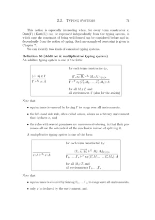 2.2. Typing systems 71
This notion is especially interesting when, for every term constructor c,
Dom(Γ)  Dom(Γi) can be expressed independently from the typing system, in
which case the constraint of being well-formed can be considered before and in-
dependently from the notion of typing. Such an example of constraint is given in
Chapter 7.
We can identify two kinds of canonical typing systems.
Deﬁnition 68 (Additive  multiplicative typing system)
An additive typing system is one of the form:
for each term constructor cT ,
(x:A) ∈ Γ
Γ T0
x:A
(Γ,
−−−→
xi :Bi
Ti
Mi :Ai)1≤i≤n
Γ T
cT (−→x1.M1, . . . , −→xn.Mn):A
for all Mi Ti and
all environment Γ (also for the axiom)
Note that
• equivariance is ensured by forcing Γ to range over all environments,
• the left-hand side rule, often called axiom, allows an arbitrary environment
that declares x, and
• the rules with several premisses are environment-sharing, in that their pre-
misses all use the antecedent of the conclusion instead of splitting it.
A multiplicative typing system is one of the form:
for each term constructor cT :
x:A T0
x:A
(Γi,
−−−→
xi :Bi
Ti
Mi :Ai)1≤i≤n
Γ1, . . . , Γn
T
cT (−→x1.M1, . . . , −→xn.Mn):A
for all Mi Ti and
all environments Γ1,. . . ,Γn
Note that
• equivariance is ensured by forcing Γ1,. . . ,Γn to range over all environments,
• only x is declared by the environment, and
 