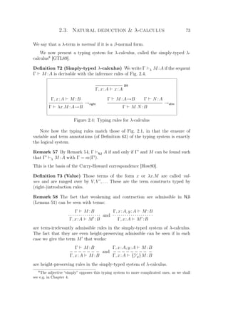 2.3. Natural deduction  λ-calculus 73
We say that a λ-term is normal if it is a β-normal form.
We now present a typing system for λ-calculus, called the simply-typed λ-
calculus8
[GTL89].
Deﬁnition 72 (Simply-typed λ-calculus) We write Γ λ M :A if the sequent
Γ M :A is derivable with the inference rules of Fig. 2.4.
ax
Γ, x:A x:A
Γ, x:A M :B
→right
Γ λx.M :A→B
Γ M :A→B Γ N :A
→elim
Γ M N :B
Figure 2.4: Typing rules for λ-calculus
Note how the typing rules match those of Fig. 2.1, in that the erasure of
variable and term annotations (of Deﬁnition 63) of the typing system is exactly
the logical system.
Remark 57 By Remark 54, Γ NJ A if and only if Γ and M can be found such
that Γ λ M :A with Γ = m(Γ ).
This is the basis of the Curry-Howard correspondence [How80].
Deﬁnition 73 (Value) Those terms of the form x or λx.M are called val-
ues and are ranged over by V, V , . . . These are the term constructs typed by
(right-)introduction rules.
Remark 58 The fact that weakening and contraction are admissible in NJi
(Lemma 51) can be seen with terms:
Γ M :B
· · · · · · · · · · · · · · ··
Γ, x:A M :B
and
Γ, x:A, y:A M :B
· · · · · · · · · · · · · · · · · · · ·
Γ, x:A M :B
are term-irrelevantly admissible rules in the simply-typed system of λ-calculus.
The fact that they are even height-preserving admissible can be seen if in each
case we give the term M that works:
Γ M :B
− − − − − − −
Γ, x:A M :B
and
Γ, x:A, y:A M :B
− − − − − − − − −
Γ, x:A {x
y}M :B
are height-preserving rules in the simply-typed system of λ-calculus.
8
The adjective “simply” opposes this typing system to more complicated ones, as we shall
see e.g. in Chapter 4.
 