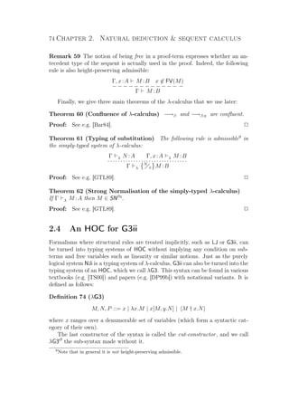 74 Chapter 2. Natural deduction  sequent calculus
Remark 59 The notion of being free in a proof-term expresses whether an an-
tecedent type of the sequent is actually used in the proof. Indeed, the following
rule is also height-preserving admissible:
Γ, x:A M :B x ∈ FV(M)
− − − − − − − − − − − − −
Γ M :B
Finally, we give three main theorems of the λ-calculus that we use later:
Theorem 60 (Conﬂuence of λ-calculus) −→β and −→β,η are conﬂuent.
Proof: See e.g. [Bar84]. P
Theorem 61 (Typing of substitution) The following rule is admissible9
in
the simply-typed system of λ-calculus:
Γ λ N :A Γ, x:A λ M :B
· · · · · · · · · · · · · · · · · · · · · · · · · · · · · · ·
Γ λ
N
x M :B
Proof: See e.g. [GTL89]. P
Theorem 62 (Strong Normalisation of the simply-typed λ-calculus)
If Γ λ M :A then M ∈ SNβη
.
Proof: See e.g. [GTL89]. P
2.4 An HOC for G3ii
Formalisms where structural rules are treated implicitly, such as LJ or G3ii, can
be turned into typing systems of HOC without implying any condition on sub-
terms and free variables such as linearity or similar notions. Just as the purely
logical system NJi is a typing system of λ-calculus, G3ii can also be turned into the
typing system of an HOC, which we call λG3. This syntax can be found in various
textbooks (e.g. [TS00]) and papers (e.g. [DP99b]) with notational variants. It is
deﬁned as follows:
Deﬁnition 74 (λG3)
M, N, P ::= x | λx.M | x[M, y.N] | M † x.N
where x ranges over a denumerable set of variables (which form a syntactic cat-
egory of their own).
The last constructor of the syntax is called the cut-constructor, and we call
λG3cf
the sub-syntax made without it.
9
Note that in general it is not height-preserving admissible.
 