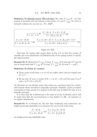 2.4. An HOC for G3ii 75
Deﬁnition 75 (Simply-typed λG3-calculus) We write Γ λG3 M : A if the
sequent is derivable with the inference rules of Fig. 2.5, and Γ λG3cf M :A if it is
derivable without the cut-rule (i.e. M ∈ λG3cf
).
ax
Γ, x:A x:A
Γ M :A Γ, x:A N :B
cut
Γ M † x.N :B
Γ, x:A M :B
→right
Γ λx.M :A→B
Γ, x:A→B M :A Γ, x:A→B, y:B N :C
→left
Γ, x:A→B x[M, y.N]:C
Figure 2.5: G3ii
Note how the typing rules match those of Fig. 2.3, in that the erasure of
variable and term annotations (of Deﬁnition 63) of the typing system is exactly
the logical system.
Remark 63 By Remark 54, Γ G3ii A (resp. Γ G3iicf A) if and only if Γ and M
can be found such that Γ λG3 M :A (resp. Γ λG3cf M :A) with Γ = m(Γ ).
Deﬁnition 76 (Value  covalue)
• Those terms of the form x or λx.M are called values and are ranged over
by V, V , . . .
• We say that M is an x-covalue if M = x or M = x[N, y.P] for some N, y, P
with x ∈ FV (N) ∪ FV (P).
At this point we can already notice that values are constructs typed by a deriv-
able sequent whose succedent is (logically) principal. Similarly, typed y-covalues
correspond to those proofs of a sequent in the last step of which the type of y is
logically principal.
It is clear that the λ-abstraction is the same as in the λ-calculus, and it will
be made clear that the cut-constructor is very similar to a let. . . in construct or
an explicit substitution.
Remark 64 As in Remark 58, the fact that weakening and contraction are
height-preserving admissible in LJ (Lemma 51) can be seen with terms:
Γ M :B
− − − − − − −
Γ, x:A M :B
and
Γ, x:A, y:A M :B
− − − − − − − − −
Γ, x:A {x
y}M :B
are height-preserving admissible rules.
 