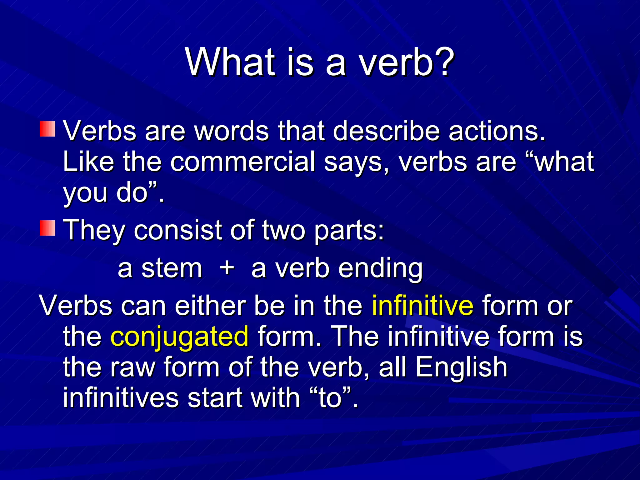 What is a verb?
 Verbs are words that describe actions.
 Like the commercial says, verbs are “what
 you do”.
 They consist of two parts:
      a stem + a verb ending
Verbs can either be in the infinitive form or
 the conjugated form. The infinitive form is
 the raw form of the verb, all English
 infinitives start with “to”.
 