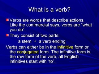 What is a verb?
 Verbs are words that describe actions.
 Like the commercial says, verbs are “what
 you do”.
 They consist of two parts:
      a stem + a verb ending
Verbs can either be in the infinitive form or
 the conjugated form. The infinitive form is
 the raw form of the verb, all English
 infinitives start with “to”.
 