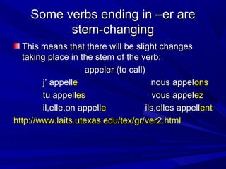 Some verbs ending in –er are
          stem-changing
  This means that there will be slight changes
  taking place in the stem of the verb:
                    appeler (to call)
        j’ appelle                      nous appelons
        tu appelles                      vous appelez
        il,elle,on appelle            ils,elles appellent
http://www.laits.utexas.edu/tex/gr/ver2.html
 