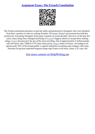 Argument Essay: The French Constitution
The French constitution promises to provide safety and protection to foreigners who were banished
from their countries or who are seeking freedom. Of course, France's government has held this
promise by welcoming foreigners from many countries in recent decades. However, in the past few
years, many things have changed and being of Europe's biggest nations to accept those seeking
refuge, France has proved to be one of the most unwilling. Out of approximately 4 million people
who left Syria, only 7,000 (0.175%) have been given refugee status in France. According to an
opinion poll, 56% of the French public is against authorities accepting more refugees. But some
Parisians living near makeshift migrant camps urge France to do more. Imen, a 25–year–old
Get more content on HelpWriting.net
 