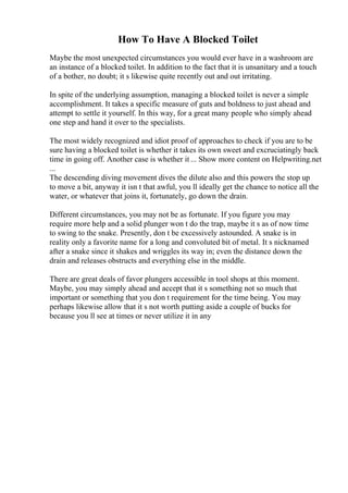 How To Have A Blocked Toilet
Maybe the most unexpected circumstances you would ever have in a washroom are
an instance of a blocked toilet. In addition to the fact that it is unsanitary and a touch
of a bother, no doubt; it s likewise quite recently out and out irritating.
In spite of the underlying assumption, managing a blocked toilet is never a simple
accomplishment. It takes a specific measure of guts and boldness to just ahead and
attempt to settle it yourself. In this way, for a great many people who simply ahead
one step and hand it over to the specialists.
The most widely recognized and idiot proof of approaches to check if you are to be
sure having a blocked toilet is whether it takes its own sweet and excruciatingly back
time in going off. Another case is whether it ... Show more content on Helpwriting.net
...
The descending diving movement dives the dilute also and this powers the stop up
to move a bit, anyway it isn t that awful, you ll ideally get the chance to notice all the
water, or whatever that joins it, fortunately, go down the drain.
Different circumstances, you may not be as fortunate. If you figure you may
require more help and a solid plunger won t do the trap, maybe it s as of now time
to swing to the snake. Presently, don t be excessively astounded. A snake is in
reality only a favorite name for a long and convoluted bit of metal. It s nicknamed
after a snake since it shakes and wriggles its way in; even the distance down the
drain and releases obstructs and everything else in the middle.
There are great deals of favor plungers accessible in tool shops at this moment.
Maybe, you may simply ahead and accept that it s something not so much that
important or something that you don t requirement for the time being. You may
perhaps likewise allow that it s not worth putting aside a couple of bucks for
because you ll see at times or never utilize it in any
 