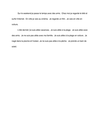 Sur le weekend je passe le temps avec des amis. Chez moi je regarde le télé et

surfe l’internet. En ville je vais au cinéma. Je regarde un film. Je vais en ville en

voiture.

          L’été derniér j’ai suis allée vacances. Je suis allée á la plage. Je suis allée avec

des amis. Je ne suis pas allée avec ma famille. Je suis allée á la plage en voiture. Je

nagé dans la piscine et l’océan. Je ne suis pas allée á la pêche. Je prends un bain de

soleil.
 