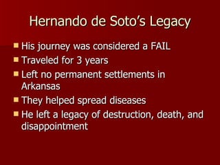 Hernando de Soto’s Legacy His journey was considered a FAIL Traveled for 3 years Left no permanent settlements in Arkansas They helped spread diseases He left a legacy of destruction, death, and disappointment 