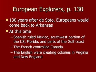 European Explorers, p. 130 130 years after de Soto, Europeans would come back to Arkansas At this time Spanish ruled Mexico, southwest portion of the US, Florida, and parts of the Gulf coast The French controlled Canada The English were creating colonies in Virginia and New England 