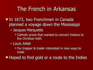 The French in Arkansas In 1673, two Frenchmen in Canada planned a voyage down the Mississippi Jacques Marquette Catholic priest that wanted to convert Indians to the Christian faith Louis Joliet Fur trapper & trader interested in new ways to trade Hoped to find gold or a route to the Indies 