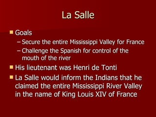 La Salle Goals Secure the entire Mississippi Valley for France Challenge the Spanish for control of the mouth of the river His lieutenant was Henri de Tonti La Salle would inform the Indians that he claimed the entire Mississippi River Valley in the name of King Louis XIV of France 