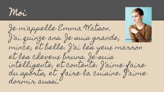 Moi
Je m'appelle Emma Watson.
J’ai quinze ans. Je suis grande,
mince, et belle. J’ai les yeux marron
et les cheveux bruns....