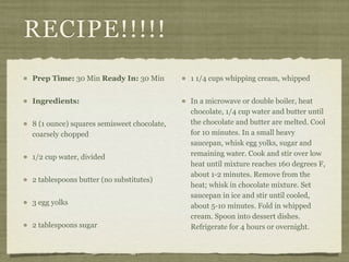 RECIPE!!!!!
Prep Time: 30 Min Ready In: 30 Min         1 1/4 cups whipping cream, whipped


Ingredients:                               In a microwave or double boiler, heat
                                           chocolate, 1/4 cup water and butter until
8 (1 ounce) squares semisweet chocolate,   the chocolate and butter are melted. Cool
coarsely chopped                           for 10 minutes. In a small heavy
                                           saucepan, whisk egg yolks, sugar and
1/2 cup water, divided                     remaining water. Cook and stir over low
                                           heat until mixture reaches 160 degrees F,
                                           about 1-2 minutes. Remove from the
2 tablespoons butter (no substitutes)
                                           heat; whisk in chocolate mixture. Set
                                           saucepan in ice and stir until cooled,
3 egg yolks                                about 5-10 minutes. Fold in whipped
                                           cream. Spoon into dessert dishes.
2 tablespoons sugar                        Refrigerate for 4 hours or overnight.
 