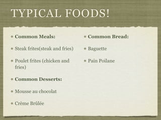 TYPICAL FOODS!
Common Meals:                   Common Bread:

Steak frites(steak and fries)   Baguette

Poulet frites (chicken and      Pain Poilane
fries)

Common Desserts:

Mousse au chocolat

Crème Brûlée
 