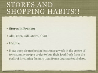 STORES AND
SHOPPING HABITS!!

Stores in France:

Aldi, Cora, Lidl, Metro, SPAR

Habits:

Huge open air markets at least once a week in the centre of
towns, many people prefer to buy their food fresh from the
stalls of in-coming farmers than from supermarket shelves.
 