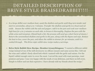DETAILED DESCRIPTION OF
BRIVE STYLE BRAISEDRABBIT!!!!

In a large skillet over medium heat, sauté the shallots and garlic until they turn tender and
start to caramelize, about 5 to 7 minutes. Transfer the shallots and garlic to a bowl and set
aside. Season the rabbit with the salt and pepper; add it to the pan and cook over medium-
high heat for 4 to 5 minutes on each side, to brown it thoroughly. Deglaze the pan with the
white wine and tomatoes. (Stand back a bit; the process will send up a short burst of steam.)
Return the caramelized shallots and garlic to the pan, along with the thyme and ceps. Reduce
the heat to low, cover the pan, and allow the rabbit to simmer for 40 minutes, until it is
cooked through. This Brive style rabbit stew recipe makes 4 servings.


Brive Style Rabbit Stew Recipe, Member tryanythingsoo: “I wanted a different rabbit
recipe instead of run of the mill stew(sorry no offence meant) and came across this. I left out
the wine and i added 1 finely sliced leek which i sauteed with the garlic and onions. For the
liquid i added enough water to cover the meat. I served the meal with roast parsnips, roast
potatoes and peas. I was very happy with the result..it was delicious, and there no left overs.
Simple to follow and not that expensive. I have already told my friends about the recipe.”
 