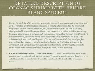 DETAILED DESCRIPTION OF
COGNAC SHRIMP WITH BEURRE
      BLANC SAUCE!!!!

Simmer the shallots, white wine, and lemon juice in a small saucepan over low-medium heat
for 5-10 minutes, until the mixture is reduced to about 2 tablespoons. Add the cream and
bring to just under a simmer. When the first few bubbles rise, turn the heat down very
slightly and add the 12 tablespoons of butter, one tablespoon at a time, whisking constantly.
Be sure to allow one pat of butter to melt completely before adding the next. Once the butter is
fully incorporated, season the beurre blanc sauce with white pepper and set aside. In a
skillet over high heat, melt 5 tablespoons of butter, and then sauté shrimp, turning a few
times until cooked through – about 3-4 minutes. Reduce the heat to low and season the
shrimp with salt. Carefully add the Cognac(it may flame) and stir thoroughly. Spoon the
warm beurre blanc sauce over the hot shrimp and serve. Makes 2 servings.


A Must For Shrimp Lovers!, Member foodie74: “I made this tonight and it was a very
romantic - and surprisingly quick - meal to make. The prep is very simple; you don't have to be
a chef to make this recipe. But it will taste like a chef made it!!! A seafood lover's dream,
thanks!”
 