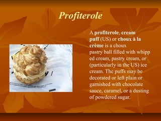 Profiterole
A profiterole, cream
puff (US) or choux à la
crème is a choux
pastry ball filled with whipp
ed cream, pastry c...