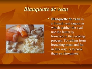 Blanquette de veau
            Blanquette de veau is
             a French veal ragout in
             which neither the veal
             nor the butter is
             browned in the cooking
             process. To refrain from
             browning meat and fat
             in this way, is to cook
             them en blanquette.
 