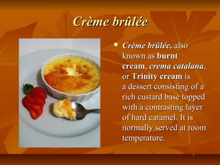Crème brûlée
         Crème brûlée, also 
          known as burnt
          cream, crema catalana, 
          or Trinity cream is 
          a dessert consisting of a 
          rich custard base topped 
          with a contrasting layer 
          of hard caramel. It is 
          normally served at room 
          temperature. 
 