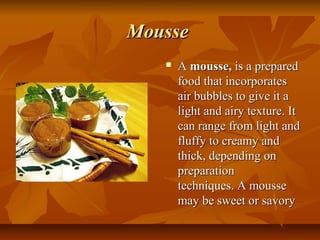 Mousse
      A mousse, is a prepared 
       food that incorporates 
       air bubbles to give it a 
       light and airy texture. It 
       can range from light and 
       fluffy to creamy and 
       thick, depending on 
       preparation 
       techniques. A mousse 
       may be sweet or savory 
 