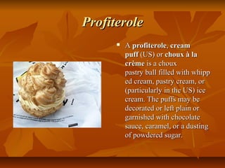 Profiterole
         A profiterole, cream
          puff (US) or choux à la
          crème is a choux 
          pastry ball filled with whipp
          ed cream, pastry cream, or 
          (particularly in the US) ice 
          cream. The puffs may be 
          decorated or left plain or 
          garnished with chocolate 
          sauce, caramel, or a dusting 
          of powdered sugar. 
 