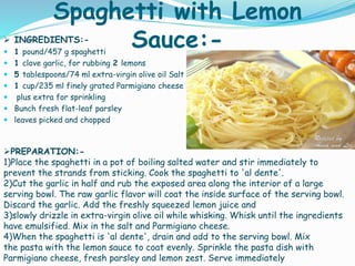 Spaghetti with Lemon
Sauce:- INGREDIENTS:-
 1 pound/457 g spaghetti
 1 clove garlic, for rubbing 2 lemons
 5 tablespoons/74 ml extra-virgin olive oil Salt
 1 cup/235 ml finely grated Parmigiano cheese
 plus extra for sprinkling
 Bunch fresh flat-leaf parsley
 leaves picked and chopped
PREPARATION:-
1)Place the spaghetti in a pot of boiling salted water and stir immediately to
prevent the strands from sticking. Cook the spaghetti to 'al dente'.
2)Cut the garlic in half and rub the exposed area along the interior of a large
serving bowl. The raw garlic flavor will coat the inside surface of the serving bowl.
Discard the garlic. Add the freshly squeezed lemon juice and
3)slowly drizzle in extra-virgin olive oil while whisking. Whisk until the ingredients
have emulsified. Mix in the salt and Parmigiano cheese.
4)When the spaghetti is 'al dente', drain and add to the serving bowl. Mix
the pasta with the lemon sauce to coat evenly. Sprinkle the pasta dish with
Parmigiano cheese, fresh parsley and lemon zest. Serve immediately
 