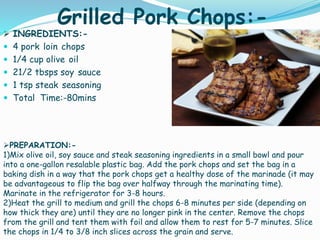 Grilled Pork Chops:-
 INGREDIENTS:-
 4 pork loin chops
 1/4 cup olive oil
 21/2 tbsps soy sauce
 1 tsp steak seasoning
 Total Time:-80mins
PREPARATION:-
1)Mix olive oil, soy sauce and steak seasoning ingredients in a small bowl and pour
into a one-gallon resalable plastic bag. Add the pork chops and set the bag in a
baking dish in a way that the pork chops get a healthy dose of the marinade (it may
be advantageous to flip the bag over halfway through the marinating time).
Marinate in the refrigerator for 3-8 hours.
2)Heat the grill to medium and grill the chops 6-8 minutes per side (depending on
how thick they are) until they are no longer pink in the center. Remove the chops
from the grill and tent them with foil and allow them to rest for 5-7 minutes. Slice
the chops in 1/4 to 3/8 inch slices across the grain and serve.
 
