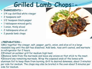 Grilled Lamb Chops:-
 INGREDIENTS:-
 1/4 cup distilled white vinegar
 2 teaspoons salt
 1/2 teaspoon black pepper
 1 tablespoon minced garlic
 1 onion, thinly sliced
 2 tablespoons olive oil
 2 pounds lamb chops
PREPARATION:-
1)Mix together the vinegar, salt, pepper, garlic, onion, and olive oil in a large
resalable bag until the salt has dissolved. Add lamb, toss until coated, and marinate
in refrigerator for 2 hours.
2)Preheat an outdoor grill for medium-high heat.
3)Remove lamb from the marinade and leave any onions on that stick to the meat.
4)Discard any remaining marinade. Wrap the exposed ends of the bones with
aluminum foil to keep them from burning. Grill to desired doneness, about 3 minutes
per side for medium. The chops may also be broiled in the oven about 5 minutes per
side for medium.
 