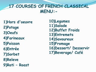 1)Hors d'oeuvre
2)Potage
3)Oeufs
4)Farineaux
5)Poisson
6)Entrée
7)Sorbet
8)Releve
9)Roti – Roast
17 COURSES OF FRENCH CLASSICAL
MENU:-
10)Legumes
11)Salade
12)Buffet Froids
13)Entremets
14)Savoureux
15)Fromage
16)Dessert/ Desservir
17)Beverage/ Café
 