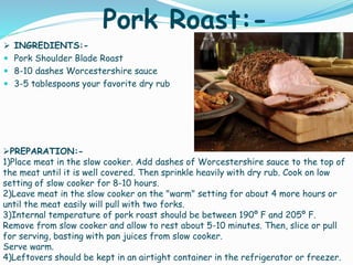 Pork Roast:-
 INGREDIENTS:-
 Pork Shoulder Blade Roast
 8-10 dashes Worcestershire sauce
 3-5 tablespoons your favorite dry rub
PREPARATION:-
1)Place meat in the slow cooker. Add dashes of Worcestershire sauce to the top of
the meat until it is well covered. Then sprinkle heavily with dry rub. Cook on low
setting of slow cooker for 8-10 hours.
2)Leave meat in the slow cooker on the "warm" setting for about 4 more hours or
until the meat easily will pull with two forks.
3)Internal temperature of pork roast should be between 190º F and 205º F.
Remove from slow cooker and allow to rest about 5-10 minutes. Then, slice or pull
for serving, basting with pan juices from slow cooker.
Serve warm.
4)Leftovers should be kept in an airtight container in the refrigerator or freezer.
 