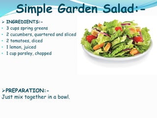 Simple Garden Salad:-
 INGREDIENTS:-
• 3 cups spring greens
• 2 cucumbers, quartered and sliced
• 2 tomatoes, diced
• 1 lemon, juiced
• 1 cup parsley, chopped
PREPARATION:-
Just mix together in a bowl.
 