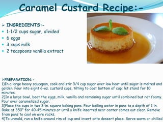 Caramel Custard Recipe:-
 INGREDIENTS:-
 1-1/2 cups sugar, divided
 6 eggs
 3 cups milk
 2 teaspoons vanilla extract
PREPARATION:-
1)In a large heavy saucepan, cook and stir 3/4 cup sugar over low heat until sugar is melted and
golden. Pour into eight 6-oz. custard cups, tilting to coat bottom of cup; let stand for 10
minutes.
2)In a large bowl, beat the eggs, milk, vanilla and remaining sugar until combined but not foamy.
Pour over caramelized sugar.
3)Place the cups in two 8-in. square baking pans. Pour boiling water in pans to a depth of 1 in.
Bake at 350° for 40-45 minutes or until a knife inserted near center comes out clean. Remove
from pans to cool on wire racks.
4)To unmold, run a knife around rim of cup and invert onto dessert place. Serve warm or chilled
 