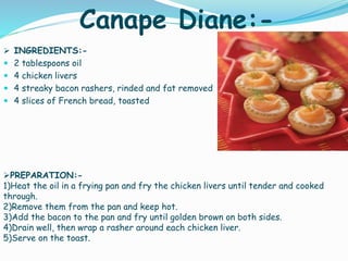 Canape Diane:-
 INGREDIENTS:-
 2 tablespoons oil
 4 chicken livers
 4 streaky bacon rashers, rinded and fat removed
 4 slices of French bread, toasted
PREPARATION:-
1)Heat the oil in a frying pan and fry the chicken livers until tender and cooked
through.
2)Remove them from the pan and keep hot.
3)Add the bacon to the pan and fry until golden brown on both sides.
4)Drain well, then wrap a rasher around each chicken liver.
5)Serve on the toast.
 