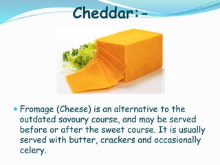 Cheddar:-
 Fromage (Cheese) is an alternative to the
outdated savoury course, and may be served
before or after the sweet course. It is usually
served with butter, crackers and occasionally
celery.
 