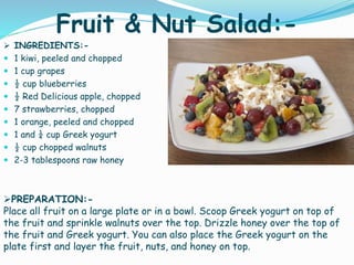 Fruit & Nut Salad:-
 INGREDIENTS:-
 1 kiwi, peeled and chopped
 1 cup grapes
 ½ cup blueberries
 ½ Red Delicious apple, chopped
 7 strawberries, chopped
 1 orange, peeled and chopped
 1 and ¼ cup Greek yogurt
 ½ cup chopped walnuts
 2-3 tablespoons raw honey
PREPARATION:-
Place all fruit on a large plate or in a bowl. Scoop Greek yogurt on top of
the fruit and sprinkle walnuts over the top. Drizzle honey over the top of
the fruit and Greek yogurt. You can also place the Greek yogurt on the
plate first and layer the fruit, nuts, and honey on top.
 