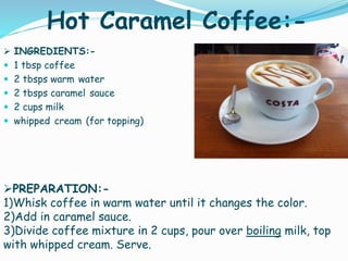 Hot Caramel Coffee:-
 INGREDIENTS:-
 1 tbsp coffee
 2 tbsps warm water
 2 tbsps caramel sauce
 2 cups milk
 whipped cream (for topping)
PREPARATION:-
1)Whisk coffee in warm water until it changes the color.
2)Add in caramel sauce.
3)Divide coffee mixture in 2 cups, pour over boiling milk, top
with whipped cream. Serve.
 