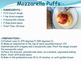 Mozzarella Puffs:-
 INGREDIENTS:-
 71/2 biscuit dough
 1 tsp dried oregano
 3 mozzarella cheese
 2 tbsp pizza sauce
 Total Time:-20 mins
PREPARATION:-
1) Preheat oven to 375 degrees F (190 degrees C).
2) Make an indentation in the top of each uncooked biscuit. Fill
indentations with oregano and a mozzarella cube. Pinch the dough around
the mozzarella cubes.
3) Place the biscuits, pinched side down, on a medium, ungreased baking
sheet. Cover with pizza sauce.
4) Bake in the preheated oven 10 to 12 minutes, or until golden brown.
 