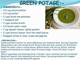 GREEN POTAGE:-
 INGREDIENTS:-
 1/4 cup sliced scallion
 1/3 cup butter
 2 cups diced raw potatoes
 1 teaspoon salt
 2 cups chicken broth
 1/2 bunch water cress
 1 cup spinach leaves, lightly packed
 2 cups lettuce leaves, torn into small pieces
 Chopped chives or Sour cream and paprika
PREPARATION:-
1)Cook scallions in butter for about (5)minutes over moderate heat, stirring frequently.
Add potatoes, salt, and chicken broth. Bring to boil and cook, covered, for 10 minutes.
2)Add the water cress in coarse pieces, spinach leaves, and torn up lettuce. Continue
cooking until potatoes are tender, about 5 minutes longer. Strain off about 1 cup of
broth.
3)Place vegetables and remaining broth in blender. Cover container and turn on blender.
Blend until smooth, add remaining broth and reheat. Served garnished with chopped
chives, or sour cream sprinkled with paprika.
 