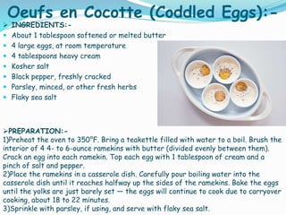 Oeufs en Cocotte (Coddled Eggs):-
 INGREDIENTS:-
 About 1 tablespoon softened or melted butter
 4 large eggs, at room temperature
 4 tablespoons heavy cream
 Kosher salt
 Black pepper, freshly cracked
 Parsley, minced, or other fresh herbs
 Flaky sea salt
PREPARATION:-
1)Preheat the oven to 350°F. Bring a teakettle filled with water to a boil. Brush the
interior of 4 4- to 6-ounce ramekins with butter (divided evenly between them).
Crack an egg into each ramekin. Top each egg with 1 tablespoon of cream and a
pinch of salt and pepper.
2)Place the ramekins in a casserole dish. Carefully pour boiling water into the
casserole dish until it reaches halfway up the sides of the ramekins. Bake the eggs
until the yolks are just barely set — the eggs will continue to cook due to carryover
cooking, about 18 to 22 minutes.
3)Sprinkle with parsley, if using, and serve with flaky sea salt.
 