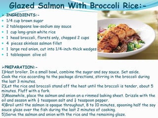 Glazed Salmon With Broccoli Rice:-
 INGREDIENTS:-
 1/4 cup brown sugar
 2 tablespoons low-sodium soy sauce
 1 cup long-grain white rice
 1 head broccoli, florets only, chopped 2 cups
 4 pieces skinless salmon fillet
 1 large red onion, cut into 1/4-inch-thick wedges
 1 tablespoon olive oil
PREPARATION:-
1)Heat broiler. In a small bowl, combine the sugar and soy sauce. Set aside.
Cook the rice according to the package directions, stirring in the broccoli during
the last 3 minutes.
2)Let the rice and broccoli stand off the heat until the broccoli is tender, about 5
minutes. Fluff with a fork.
3)Meanwhile, place the salmon and onion on a rimmed baking sheet. Drizzle with the
oil and season with ½ teaspoon salt and ¼ teaspoon pepper.
4)Broil until the salmon is opaque throughout, 8 to 10 minutes, spooning half the soy
sauce glaze over the fish during the last 2 minutes of cooking.
5)Serve the salmon and onion with the rice and the remaining glaze.
 