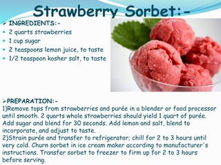 Strawberry Sorbet:-
 INGREDIENTS:-
 2 quarts strawberries
 1 cup sugar
 2 teaspoons lemon juice, to taste
 1/2 teaspoon kosher salt, to taste
PREPARATION:-
1)Remove tops from strawberries and purée in a blender or food processor
until smooth. 2 quarts whole strawberries should yield 1 quart of purée.
Add sugar and blend for 30 seconds. Add lemon and salt, blend to
incorporate, and adjust to taste.
2)Strain purée and transfer to refrigerator; chill for 2 to 3 hours until
very cold. Churn sorbet in ice cream maker according to manufacturer's
instructions. Transfer sorbet to freezer to firm up for 2 to 3 hours
before serving.
 