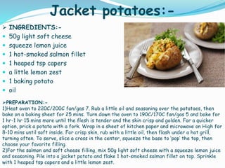 Jacket potatoes:-
 INGREDIENTS:-
 50g light soft cheese
 squeeze lemon juice
 1 hot-smoked salmon fillet
 1 heaped tsp capers
 a little lemon zest
 1 baking potato
 oil
PREPARATION:-
1)Heat oven to 220C/200C fan/gas 7. Rub a little oil and seasoning over the potatoes, then
bake on a baking sheet for 25 mins. Turn down the oven to 190C/170C fan/gas 5 and bake for
1 hr-1 hr 15 mins more until the flesh is tender and the skin crisp and golden. For a quicker
option, prick a potato with a fork. Wrap in a sheet of kitchen paper and microwave on High for
8-10 mins until soft inside. For crisp skin, rub with a little oil, then flash under a hot grill,
turning often. To serve, slice a cross in the center, squeeze the base to ‘pop’ the top, then
choose your favorite filling.
2)For the salmon and soft cheese filling, mix 50g light soft cheese with a squeeze lemon juice
and seasoning. Pile into a jacket potato and flake 1 hot-smoked salmon fillet on top. Sprinkle
with 1 heaped tsp capers and a little lemon zest.
 