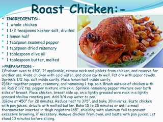 Roast Chicken:- INGREDIENTS:-
 1 whole chicken
 1 1/2 teaspoons kosher salt, divided
 1 lemon half
 1 teaspoon seasoned pepper
 1 teaspoon dried rosemary
 1 tablespoon olive oil
 1 tablespoon butter, melted
PREPARATION:-
1)Preheat oven to 450°. If applicable, remove neck and giblets from chicken, and reserve for
another use. Rinse chicken with cold water, and drain cavity well. Pat dry with paper towels.
Sprinkle 1/2 tsp. salt inside cavity. Place lemon half inside cavity.
2)Stir together pepper, rosemary, and remaining 1 tsp. salt. Brush outside of chicken with
oil. Rub 2 1/2 tsp. pepper mixture into skin. Sprinkle remaining pepper mixture over both
sides of breast. Place chicken, breast side up, on a lightly greased wire rack in a lightly
greased shallow roasting pan. Add 3/4 cup water to pan.
3)Bake at 450° for 20 minutes. Reduce heat to 375°, and bake 30 minutes. Baste chicken
with pan juices; drizzle with melted butter. Bake 15 to 25 minutes or until a meat
thermometer inserted in thigh registers 165°, shielding with aluminum foil to prevent
excessive browning, if necessary. Remove chicken from oven, and baste with pan juices. Let
stand 10 minutes before slicing.
 