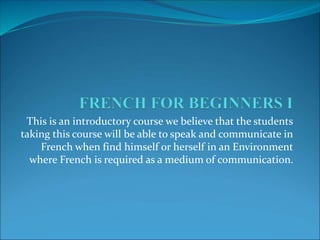 This is an introductory course we believe that the students
taking this course will be able to speak and communicate in
French when find himself or herself in an Environment
where French is required as a medium of communication.
 