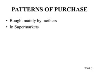 PATTERNS OF PURCHASE
• Bought mainly by mothers
• In Supermarkets




                             WWLC
 